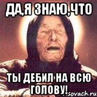 Да,я знаю,что ты дебил на всю голову!
