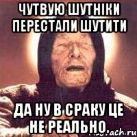 чутвую шутніки перестали шутити Да ну в сраку це не реально.
