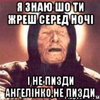 я знаю шо ти жреш серед ночі і не пизди ангелінко,не пизди