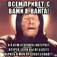 ВСЕМ ПРИВЕТ, С ВАМИ Я, ВАНГА! И Я ВАМ ОТКЛЮЧУ ИНТЕРНЕТ НАХРЕН, ЕСЛИ ВЫ НЕ БУДЕТЕ ВЕРИТЬ В МОИ ПРЕДСКАЗАНИЯ!!!!