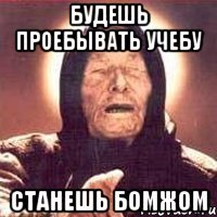 Будешь проебывать учебу станешь бомжом
