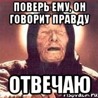 поверь ему, он говорит правду ОТВеЧАЮ