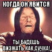 Когда он явится ты будешь визжать как сучка!