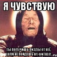 Я чувствую ты получишь пизды от Неё, если не пойдешь на фитнес!