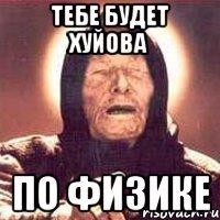 тебе будет хуйова по физике