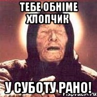 тебе обніме хлопчик у суботу рано!
