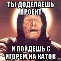 ты доделаешь проект и пойдешь с игорем на каток