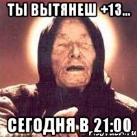 Ты вытянеш +13... сегодня в 21:00