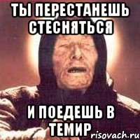 ты перестанешь стесняться и поедешь в темир