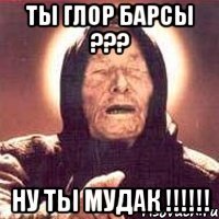 ТЫ ГЛОР БАРСЫ ??? НУ ТЫ МУДАК !!!!!!