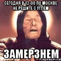 сегодня в 12-00 по москве не решите с углём замерзнем