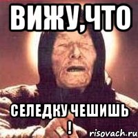 Вижу,что селедку чешишь !