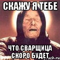 СКАЖУ Я ТЕБЕ ЧТО СВАРЩИЦА СКОРО БУДЕТ