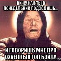 Вижу как ты в понедельник подходишь... и говоришь мне про охуенный гол Бэйла