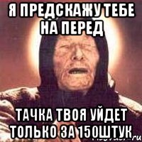 я предскажу тебе на перед тачка твоя уйдет только за 150штук