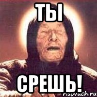 ТЫ СРЕШЬ!