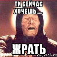 ти сейчас хочешь..... ЖРАТЬ