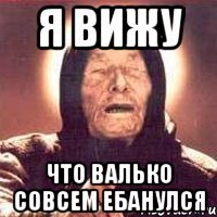 Я ВИЖУ ЧТО ВАЛЬКО СОВСЕМ ЕБАНУЛСЯ