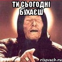 ти сьогодні бухаєш 