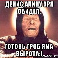 Денис,Алину зря обидел. Готовь гроб,яма вырота:)