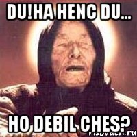 Du!ha henc du... Ho debil ches?