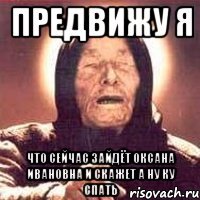 предвижу я что сейчас зайдёт Оксана Ивановна и скажет а ну ку спать