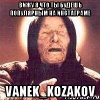 Вижу я что ты будешь популярным на инстаграме vanek_kozakov