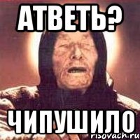 АТВЕТЬ? ЧИПУШИЛО