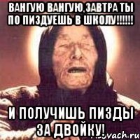 Вангую Вангую,Завтра ты по пиздуешь в школу!!!!!! И получишь пизды за двойку!