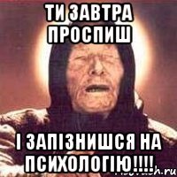 Ти завтра проспиш і запізнишся на психологію!!!!