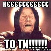 Нєєєєєєєєєєє то ти!!!!!!