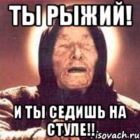 Ты рыжий! и ты седишь на стуле!!