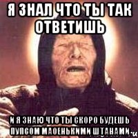 я знал что ты так ответишь и я знаю что ты скоро будешь пупсом маоенькими штанами