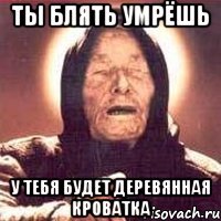 ты блять умрёшь у тебя будет деревянная кроватка
