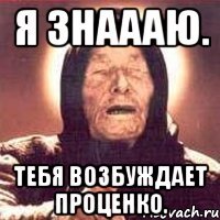 я знаааю. тебя возбуждает Проценко.