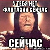 у тебя нет фантазии сейчас сейчас