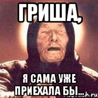 Гриша, я сама уже приехала бы...