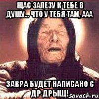 Щас залезу к тебе в душу... что у тебя там, ааа завра будет написано с др дрыщ!
