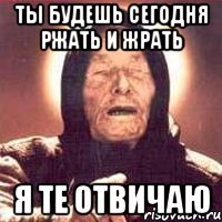 ты будешь сегодня ржать и жрать я те отвичаю