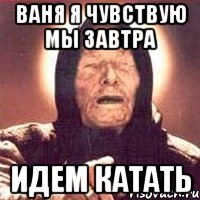 ВАНЯ Я ЧУВСТВУЮ МЫ ЗАВТРА ИДЕМ КАТАТЬ