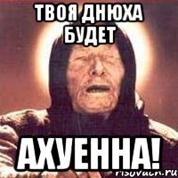 ТВОЯ ДНЮХА БУДЕТ АХУЕННА!