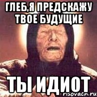 глеб,я предскажу твое будущие ТЫ ИДИОТ
