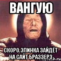 Вангую Скоро.Элинка зайдёт на сайт Браззерз