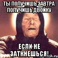 Ты получишь завтра получишь двойку Если не заткнешься!