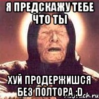 я предскажу тебе что ты хуй продержишся без полтора :D