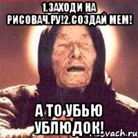 1.заходи на рисовач.ру!2.создай мем! А ТО УБЬЮ УБЛЮДОК!