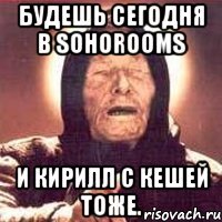 Будешь сегодня в SohoRooms И Кирилл с Кешей тоже.