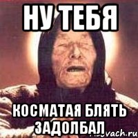 НУ ТЕБЯ КОСМАТАЯ БЛЯТЬ ЗАДОЛБАЛ