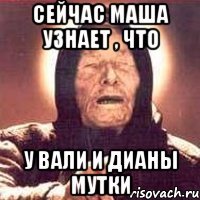 сейчас Маша узнает , что у Вали и Дианы мутки