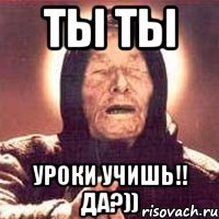 ты ты уроки учишь!! да?))